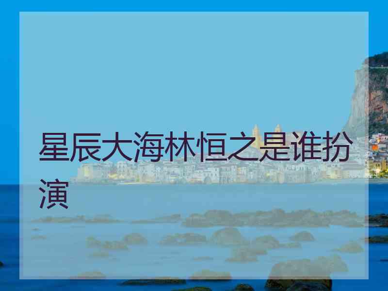 星辰大海林恒之是谁扮演