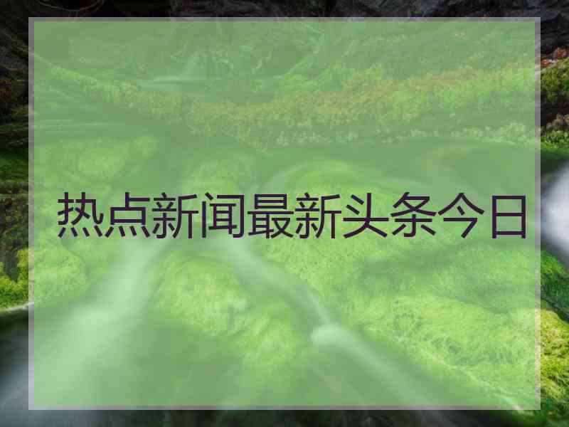 热点新闻最新头条今日