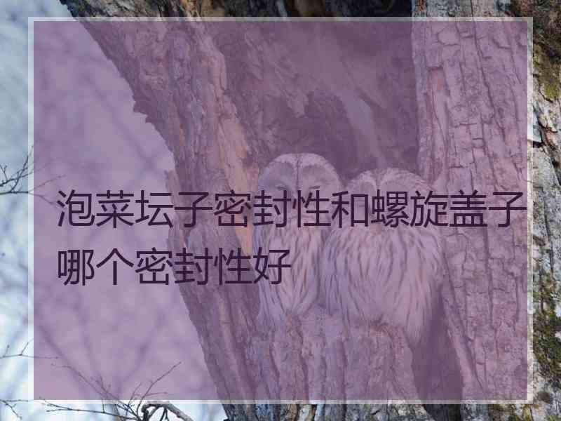 泡菜坛子密封性和螺旋盖子哪个密封性好