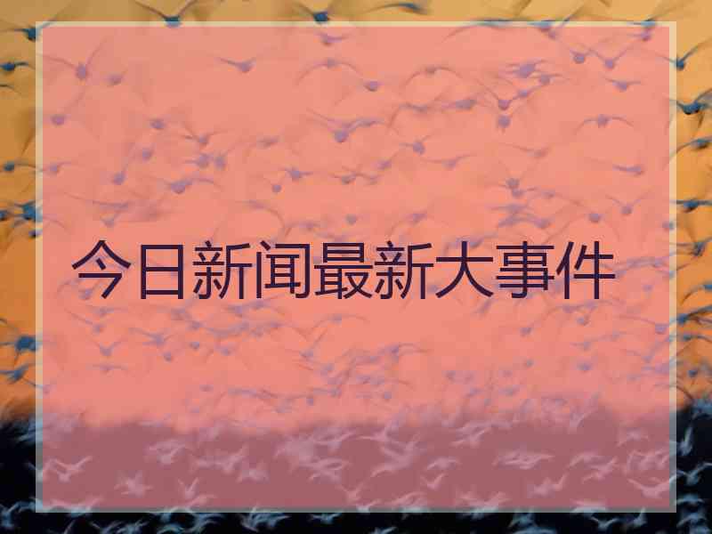 今日新闻最新大事件